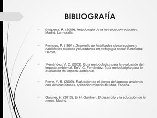BIBLIOGRAFÍA
 Bisguerra, R. (2009). Metodología de la investigación educativa.
Madrid: La muralla.
 Fermoso, P. (1994). Desarrollo de habilidades cívico-sociales y
habilidades políticas y ciudadanas en pedagogía social. Barcelona:
Herder.
 Fernández, V. C. (2003). Guía metodológica para la evaluación del
impacto ambiental. En V. C. Fernández, Guía metodológica para la
evaluación del impacto ambiental.
 Ferrer, Y. R. (2009). Evaluación en el tiempo del impacto ambiental
con técnicas difusas. Aplicación minería del Moa. España.
 Gardner, H. (2012). En H. Gardner, El desarrollo y la educación de la
mente. Madrid.
 