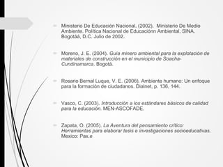  Ministerio De Educación Nacional. (2002). Ministerio De Medio
Ambiente. Política Nacional de Educaciónn Ambiental, SINA.
Bogotáá, D.C. Julio de 2002.
 Moreno, J. E. (2004). Guía minero ambiental para la explotación de
materiales de construcción en el municipio de Soacha-
Cundinamarca. Bogotá.
 Rosario Bernal Luque, V. E. (2006). Ambiente humano: Un enfoque
para la formación de ciudadanos. Dialnet, p. 136, 144.
 Vasco, C. (2003). Introducción a los estándares básicos de calidad
para la educación. MEN-ASCOFADE.
 Zapata, O. (2005). La Aventura del pensamiento crítico:
Herramientas para elaborar tesis e investigaciones socioeducativas.
Mexico: Pax.e
 