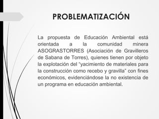 PROBLEMATIZACIÓN
La propuesta de Educación Ambiental está
orientada a la comunidad minera
ASOGRASTORRES (Asociación de Gravilleros
de Sabana de Torres), quienes tienen por objeto
la explotación del “yacimiento de materiales para
la construcción como recebo y gravilla” con fines
económicos, evidenciándose la no existencia de
un programa en educación ambiental.
 