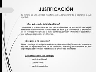 JUSTIFICACIÓN
La minería es una actividad importante del sector primario de la economía a nivel
mundial.
• ¿Por qué se debe tratar el problema?
Transformar a la comunidad en una red multiplicadora de educadores que logren
establecer un equilibrio con la naturaleza, es decir, que se evidencie la explotación
de los recursos minerales de la mano con la recuperación y fomento de ecosistemas
que se hagan sostenibles en el tiempo.
• ¿Qué pasa si no se analiza?
No se contribuye a los objetivos del desarrollo sustentable (El desarrollo sustentable
requiere un reparto equitativo de los beneficios; una desigualdad evidente en este
aspecto provoca conflictos y obstaculiza el proceso de desarrollo)
• ¿Qué afectaciones trae consigo?
 A nivel ambiental
 A nivel social
 A nivel económico
 