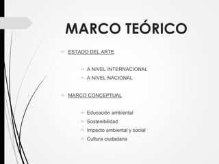MARCO TEÓRICO
 ESTADO DEL ARTE
 A NIVEL INTERNACIONAL
 A NIVEL NACIONAL
 MARCO CONCEPTUAL
 Educación ambiental
 Sostenibilidad
 Impacto ambiental y social
 Cultura ciudadana
 