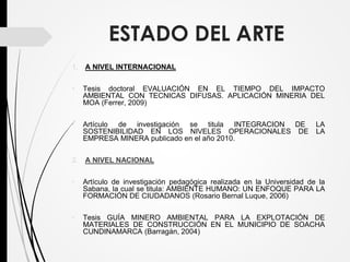 ESTADO DEL ARTE
1. A NIVEL INTERNACIONAL
• Tesis doctoral EVALUACIÓN EN EL TIEMPO DEL IMPACTO
AMBIENTAL CON TECNICAS DIFUSAS. APLICACIÓN MINERIA DEL
MOA (Ferrer, 2009)
• Artículo de investigación se titula INTEGRACION DE LA
SOSTENIBILIDAD EN LOS NIVELES OPERACIONALES DE LA
EMPRESA MINERA publicado en el año 2010.
2. A NIVEL NACIONAL
• Artículo de investigación pedagógica realizada en la Universidad de la
Sabana, la cual se titula: AMBIENTE HUMANO: UN ENFOQUE PARA LA
FORMACIÓN DE CIUDADANOS (Rosario Bernal Luque, 2006)
• Tesis GUÍA MINERO AMBIENTAL PARA LA EXPLOTACIÓN DE
MATERIALES DE CONSTRUCCIÓN EN EL MUNICIPIO DE SOACHA
CUNDINAMARCA (Barragán, 2004)
 