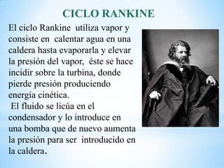 CICLO RANKINE
El ciclo Rankine utiliza vapor y
consiste en calentar agua en una
caldera hasta evaporarla y elevar
la presión del vapor, éste se hace
incidir sobre la turbina, donde
pierde presión produciendo
energía cinética.
El fluido se licúa en el
condensador y lo introduce en
una bomba que de nuevo aumenta
la presión para ser introducido en
la caldera.
 