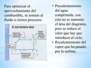 Para optimizar el
aprovechamiento del
combustible, se somete al
fluido a ciertos procesos:
• Precalentamiento
del agua
comprimida, con
esto no se aumenta
el área del diagrama,
pero se reduce el
calor que hay que
introducir al ciclo.
• Recalentamiento del
vapor que ha pasado
por la turbina.
 