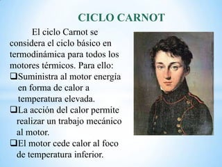 CICLO CARNOT
El ciclo Carnot se
considera el ciclo básico en
termodinámica para todos los
motores térmicos. Para ello:
Suministra al motor energía
en forma de calor a
temperatura elevada.
La acción del calor permite
realizar un trabajo mecánico
al motor.
El motor cede calor al foco
de temperatura inferior.
 