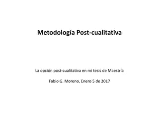 La opción post-cualitativa en mi tesis de Maestría
Fabio G. Moreno, Enero 5 de 2017
Metodología Post-cualitativa
 