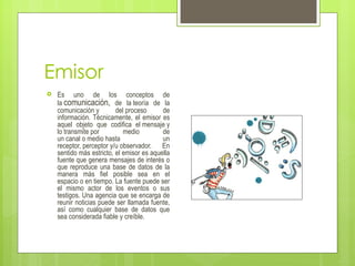 Emisor
   Es uno de los conceptos de
    la comunicación, de la teoría de la
    comunicación y        del proceso      de
    información. Técnicamente, el emisor es
    aquel objeto que codifica el mensaje y
    lo transmite por         medio         de
    un canal o medio hasta                 un
    receptor, perceptor y/u observador. En
    sentido más estricto, el emisor es aquella
    fuente que genera mensajes de interés o
    que reproduce una base de datos de la
    manera más fiel posible sea en el
    espacio o en tiempo. La fuente puede ser
    el mismo actor de los eventos o sus
    testigos. Una agencia que se encarga de
    reunir noticias puede ser llamada fuente,
    así como cualquier base de datos que
    sea considerada fiable y creíble.
 