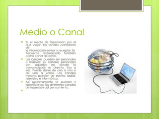 Medio o Canal
   Es el medio de transmisión por el
    que viajan las señales portadoras
    de
    la información emisor y receptor. Es
    frecuente referenciarlo también
    como canal de datos.
   Los canales pueden ser personales
    o masivos: los canales personales
    son     aquellos   en     donde    la
    comunicación es directa. Voz a
    voz. Puede darse de uno a uno o
    de uno a varios. Los canales
    masivos pueden ser escrito, radial,
    televisivo e informático.
   Así sucesivamente se pueden ir
    identificando los diferentes canales
    de trasmisión del pensamiento.

 