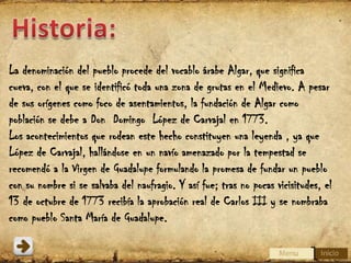La denominación del pueblo procede del vocablo árabe Algar, que significa
cueva, con el que se identificó toda una zona de grutas en el Medievo. A pesar
de sus orígenes como foco de asentamientos, la fundación de Algar como
población se debe a Don Domingo López de Carvajal en 1773.
Los acontecimientos que rodean este hecho constituyen una leyenda , ya que
López de Carvajal, hallándose en un navío amenazado por la tempestad se
recomendó a la Virgen de Guadalupe formulando la promesa de fundar un pueblo
con su nombre si se salvaba del naufragio. Y así fue; tras no pocas vicisitudes, el
13 de octubre de 1773 recibía la aprobación real de Carlos III y se nombraba
como pueblo Santa María de Guadalupe.

 