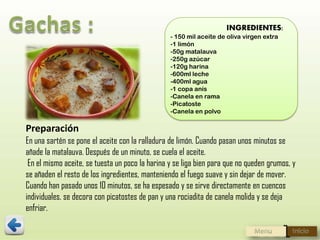 INGREDIENTES:
- 150 mil aceite de oliva virgen extra
-1 limón
-50g matalauva
-250g azúcar
-120g harina
-600ml leche
-400ml agua
-1 copa anís
-Canela en rama
-Picatoste
-Canela en polvo

Preparación
En una sartén se pone el aceite con la ralladura de limón. Cuando pasan unos minutos se
añade la matalauva. Después de un minuto, se cuela el aceite.
En el mismo aceite, se tuesta un poco la harina y se liga bien para que no queden grumos, y
se añaden el resto de los ingredientes, manteniendo el fuego suave y sin dejar de mover.
Cuando han pasado unos 10 minutos, se ha espesado y se sirve directamente en cuencos
individuales. se decora con picatostes de pan y una rociadita de canela molida y se deja
enfriar.

 