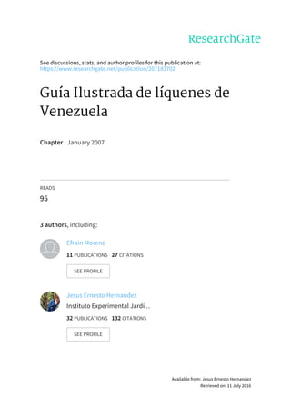 See	discussions,	stats,	and	author	profiles	for	this	publication	at:
https://www.researchgate.net/publication/207183702
Guía	Ilustrada	de	líquenes	de
Venezuela
Chapter	·	January	2007
READS
95
3	authors,	including:
Efrain	Moreno
11	PUBLICATIONS			27	CITATIONS			
SEE	PROFILE
Jesus	Ernesto	Hernandez
Instituto	Experimental	Jardí…
32	PUBLICATIONS			132	CITATIONS			
SEE	PROFILE
Available	from:	Jesus	Ernesto	Hernandez
Retrieved	on:	11	July	2016
 