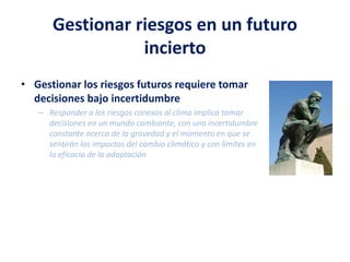 Gestionar riesgos en un futuro
incierto
• Gestionar los riesgos futuros requiere tomar
decisiones bajo incertidumbre
– Responder a los riesgos conexos al clima implica tomar
decisiones en un mundo cambiante, con una incertidumbre
constante acerca de la gravedad y el momento en que se
sentirán los impactos del cambio climático y con límites en
la eficacia de la adaptación
 