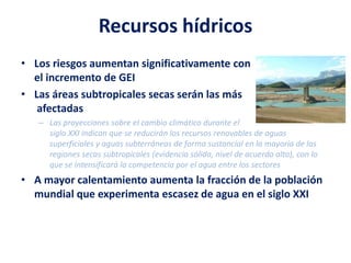 Recursos hídricos
• Los riesgos aumentan significativamente con
el incremento de GEI
• Las áreas subtropicales secas serán las más
afectadas
– Las proyecciones sobre el cambio climático durante el
siglo XXI indican que se reducirán los recursos renovables de aguas
superficiales y aguas subterráneas de forma sustancial en la mayoría de las
regiones secas subtropicales (evidencia sólida, nivel de acuerdo alto), con lo
que se intensificará la competencia por el agua entre los sectores
• A mayor calentamiento aumenta la fracción de la población
mundial que experimenta escasez de agua en el siglo XXI
 