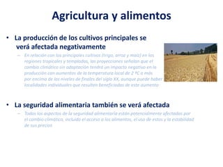 Agricultura y alimentos
• La producción de los cultivos principales se
verá afectada negativamente
– En relación con los principales cultivos (trigo, arroz y maíz) en las
regiones tropicales y templadas, las proyecciones señalan que el
cambio climático sin adaptación tendrá un impacto negativo en la
producción con aumentos de la temperatura local de 2 ºC o más
por encima de los niveles de finales del siglo XX, aunque puede haber
localidades individuales que resulten beneficiadas de este aumento
• La seguridad alimentaria también se verá afectada
– Todos los aspectos de la seguridad alimentaria están potencialmente afectados por
el cambio climático, incluido el acceso a los alimentos, el uso de estos y la estabilidad
de sus precios
 