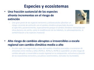 Especies y ecosistemas
• Una fracción sustancial de las especies
afronta incrementos en el riesgo de
extinción
– Una gran parte de las especies terrestres y dulceacuícolas afrontan un
riesgo creciente de extinción con el cambio climático proyectado durante
el siglo XXI y posteriormente, especialmente porque el cambio climático interactúa con
otros factores de estrés, como la modificación de los hábitats, la sobreexplotación, la
contaminación y las especies invasoras
• Alto riesgo de cambios abruptos a irreversibles a escala
regional con cambio climático medio a alto
– En este siglo, las magnitudes y tasas del cambio climático asociadas a escenarios de
emisiones entre medias y altas (RCP4,5, RCP6,0 y RCP8,5) supondrán un alto riesgo de
cambio abrupto e irreversible a escala regional en la composición, estructura y función
de los ecosistemas terrestres y acuáticos continentales, incluidos los humedales
 
