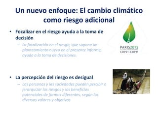 Un nuevo enfoque: El cambio climático
como riesgo adicional
• Focalizar en el riesgo ayuda a la toma de
decisión
– La focalización en el riesgo, que supone un
planteamiento nuevo en el presente informe,
ayuda a la toma de decisiones.
• La percepción del riesgo es desigual
– Las personas y las sociedades pueden percibir o
jerarquizar los riesgos y los beneficios
potenciales de formas diferentes, según los
diversos valores y objetivos
 