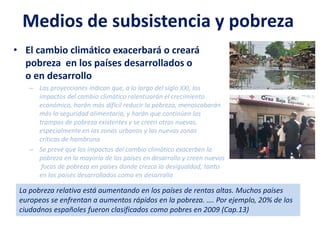 Medios de subsistencia y pobreza
• El cambio climático exacerbará o creará
pobreza en los países desarrollados o
o en desarrollo
– Las proyecciones indican que, a lo largo del siglo XXI, los
impactos del cambio climático ralentizarán el crecimiento
económico, harán más difícil reducir la pobreza, menoscabarán
más la seguridad alimentaria, y harán que continúen las
trampas de pobreza existentes y se creen otras nuevas,
especialmente en las zonas urbanas y las nuevas zonas
críticas de hambruna
– Se prevé que los impactos del cambio climático exacerben la
pobreza en la mayoría de los países en desarrollo y creen nuevos
focos de pobreza en países donde crezca la desigualdad, tanto
en los países desarrollados como en desarrollo
La pobreza relativa está aumentando en los países de rentas altas. Muchos países
europeos se enfrentan a aumentos rápidos en la pobreza. …. Por ejemplo, 20% de los
ciudadnos españoles fueron clasificados como pobres en 2009 (Cap.13)
 