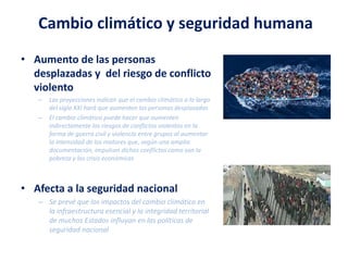 Cambio climático y seguridad humana
• Aumento de las personas
desplazadas y del riesgo de conflicto
violento
– Las proyecciones indican que el cambio climático a lo largo
del siglo XXI hará que aumenten las personas desplazadas
– El cambio climático puede hacer que aumenten
indirectamente los riesgos de conflictos violentos en la
forma de guerra civil y violencia entre grupos al aumentar
la intensidad de los motores que, según una amplia
documentación, impulsan dichos conflictos como son la
pobreza y las crisis económicas
• Afecta a la seguridad nacional
– Se prevé que los impactos del cambio climático en
la infraestructura esencial y la integridad territorial
de muchos Estados influyan en las políticas de
seguridad nacional
 
