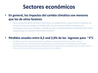 Sectores económicos
• En general, los impactos del cambio climático son menores
que los de otros factores
– Para la mayoría de los sectores económicos, las proyecciones indican que los impactos de
motores como los cambios en la población, la estructura de edad, los ingresos, la
tecnología, los precios relativos, el modo de vida, la reglamentación y la gobernanza serán
mayores que los impactos del cambio climático
• Pérdidas anuales entre 0,2 and 2,0% de los ingresos para ~2°C
– Es difícil estimar los impactos económicos globales derivados del cambio climático. Con el
reconocimiento de estas [limitaciones existentes], las estimaciones incompletas de las pérdidas
económicas anuales para aumentos adicionales de la temperatura de alrededor de 2 ºC están entre el
0,2% y el 2% de los ingresos (±1 desviación típica de la media)
 