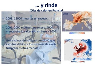 … y rinde
[Olas de calor en Francia]
• 2003: 15000 muertes en exceso
• 2006: 2000 muertes en exceso, 4000
menos que lo calculado en base a 2003
• Una evaluación nacional concluyó que
esto fue debido a los sistemas de alerta
temprana y otras medidas
2003
2006
 