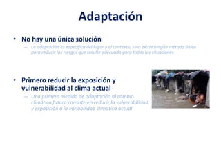 Adaptación
• No hay una única solución
– La adaptación es específica del lugar y el contexto, y no existe ningún método único
para reducir los riesgos que resulte adecuado para todas las situaciones
• Primero reducir la exposición y
vulnerabilidad al clima actual
– Una primera medida de adaptación al cambio
climático futuro consiste en reducir la vulnerabilidad
y exposición a la variabilidad climática actual
 