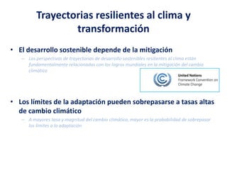 Trayectorias resilientes al clima y
transformación
• El desarrollo sostenible depende de la mitigación
– Las perspectivas de trayectorias de desarrollo sostenibles resilientes al clima están
fundamentalmente relacionadas con los logros mundiales en la mitigación del cambio
climático
• Los límites de la adaptación pueden sobrepasarse a tasas altas
de cambio climático
– A mayores tasa y magnitud del cambio climático, mayor es la probabilidad de sobrepasar
los límites a la adaptación
 