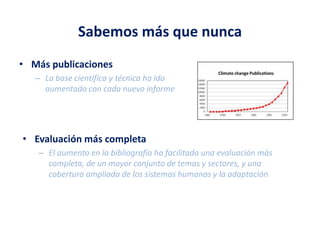 Sabemos más que nunca
• Más publicaciones
– La base científica y técnica ha ido
aumentado con cada nuevo informe
• Evaluación más completa
– El aumento en la bibliografía ha facilitado una evaluación más
completa, de un mayor conjunto de temas y sectores, y una
cobertura ampliada de los sistemas humanos y la adaptación
 