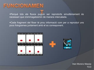 Perquè tots els fluxos puguin ser reproduïts simultàniament és
necessari que s'emmagatzemin de manera intercalada.

Cada fragment del fitxer té prou informació com per a reproduir uns
pocs fotogrames juntament amb el so corresponent.




                                                         Alan Moreno Massip
                                                                      TCO
 