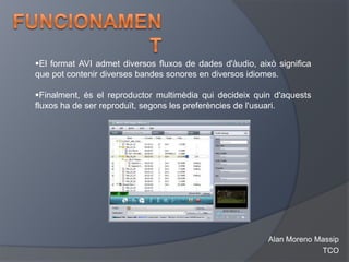 El format AVI admet diversos fluxos de dades d'àudio, això significa
que pot contenir diverses bandes sonores en diversos idiomes.

Finalment, és el reproductor multimèdia qui decideix quin d'aquests
fluxos ha de ser reproduït, segons les preferències de l'usuari.




                                                          Alan Moreno Massip
                                                                       TCO
 