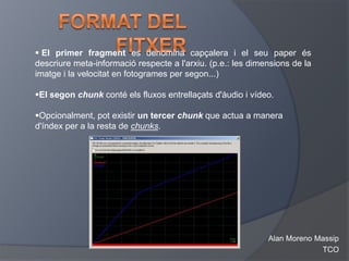  El primer fragment es denomina capçalera i el seu paper és
descriure meta-informació respecte a l'arxiu. (p.e.: les dimensions de la
imatge i la velocitat en fotogrames per segon...)

El segon chunk conté els fluxos entrellaçats d'àudio i vídeo.

Opcionalment, pot existir un tercer chunk que actua a manera
d'índex per a la resta de chunks.




                                                             Alan Moreno Massip
                                                                          TCO
 