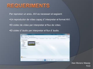Per reproduir un arxiu .AVI es necessari el següent:

Un reproductor de vídeo capaç d’ interpretar el format AVI.

El còdec de vídeo per interpretar el flux de vídeo.

El còdec d’ àudio per interpretar el flux d’ àudio.




                                                               Alan Moreno Massip
                                                                            TCO
 