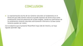 CONCLUSION
 La representación escrita de los números naturales se fundamenta en el
hecho de que todo número natural se puede expresar de forma única como
combinación lineal de potencias de la base elegida, siendo los coeficientes de
la combinación números naturales estrictamente inferiores a la base (estos
números pueden ser nulos).
Con el objetivo que el presente PowerPoint haya sido de interés y se haya
logrado aprender algo.
 