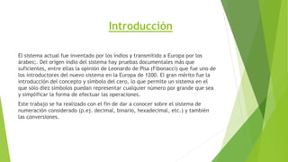 Introducción
El sistema actual fue inventado por los indios y transmitido a Europa por los
árabes;. Del origen indio del sistema hay pruebas documentales más que
suficientes, entre ellas la opinión de Leonardo de Pisa (Fibonacci) que fue uno de
los introductores del nuevo sistema en la Europa de 1200. El gran mérito fue la
introducción del concepto y símbolo del cero, lo que permite un sistema en el
que sólo diez símbolos puedan representar cualquier número por grande que sea
y simplificar la forma de efectuar las operaciones.
Este trabajo se ha realizado con el fin de dar a conocer sobre el sistema de
numeración considerado (p.ej. decimal, binario, hexadecimal, etc.) y también
las conversiones.
 