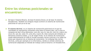Entre los sistemas posicionales se
encuentran:
 De base 2 Sistema Binario, de base 8 sistema Octal y el de base 16 sistema
hexadecimal. También los antiguos mayas tuvieron un sistema de numeración
posicional el cual ya no se usa.
 El sistema decimal, es un sistema de numeración posicional en el que las
cantidades se representan utilizando como base el número diez, por lo que se
compone de diez cifras diferentes: cero (0); uno (1); dos (2); tres (3); cuatro (4);
cinco (5); seis (6); siete (7); ocho (8) y nueve (9). Este conjunto de símbolos se
denomina números árabes, y es de origen hindú. Es el sistema de numeración
usado habitualmente en todo el mundo (excepto ciertas culturas) y en todas las
áreas que requieren de un sistema de numeración. Sin embargo hay ciertas
técnicas, como por ejemplo en la informática, donde se utilizan sistemas de
numeración adaptados al método de trabajo como el binario o el hexadecimal.
 