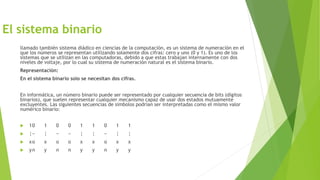 El sistema binario
llamado también sistema diádico en ciencias de la computación, es un sistema de numeración en el
que los números se representan utilizando solamente dos cifras: cero y uno (0 y 1). Es uno de los
sistemas que se utilizan en las computadoras, debido a que estas trabajan internamente con dos
niveles de voltaje, por lo cual su sistema de numeración natural es el sistema binario.
Representación:
En el sistema binario solo se necesitan dos cifras.
En informática, un número binario puede ser representado por cualquier secuencia de bits (dígitos
binarios), que suelen representar cualquier mecanismo capaz de usar dos estados mutuamente
excluyentes. Las siguientes secuencias de símbolos podrían ser interpretadas como el mismo valor
numérico binario:
 10 1 0 0 1 1 0 1 1
 ¦− ¦ − − ¦ ¦ − ¦ ¦
 xo x o o x x o x x
 yn y n n y y n y y
 