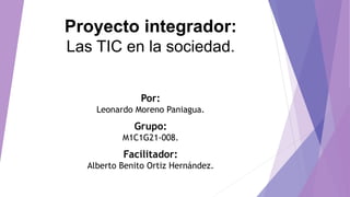 Proyecto integrador:
Las TIC en la sociedad.
Por:
Leonardo Moreno Paniagua.
Grupo:
M1C1G21-008.
Facilitador:
Alberto Benito Ortiz Hernández.
 