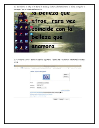 15. No mostrar el reloj en la barra de tareas y ocultar automáticamente la barra, configurar la
barra para que se muestre el escritorio.
16. Cambiar el tamaño de resolución de la pantalla a 1024x768 y aumentar el tamaño del texto a
125%.