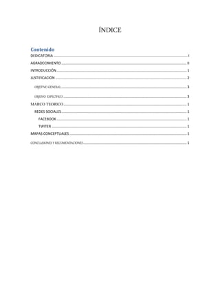 ÍNDICE
Contenido
DEDICATORIA ....................................................................................................................................... I
AGRADECIMIENTO .............................................................................................................................. II
INTRODUCCIÓN................................................................................................................................... 1
JUSTIFICACION .................................................................................................................................... 2
OBJETIVO GENERAL .............................................................................................................................. 3
OBJEIVO ESPECÍFICO ............................................................................................................................ 3
MARCO TEORICO............................................................................................................................ 1
REDES SOCIALES.............................................................................................................................. 1
FACEBOOK................................................................................................................................... 1
TWITER ........................................................................................................................................ 1
MAPAS CONCEPTUALES ...................................................................................................................... 1
CONCLUSIONES Y RECOMENDACIONES........................................................................................................ 1
 