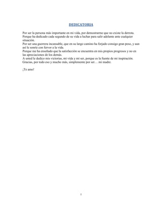 I
DEDICATORIA
Por ser la persona más importante en mi vida, por demostrarme que no existe la derrota.
Porque ha dedicado cada segundo de su vida a luchar para salir adelante ante cualquier
situación.
Por ser una guerrera incansable, que en su largo camino ha forjado consigo gran peso, y aun
así le sonríe con fervor a la vida.
Porque me ha enseñado que la satisfacción se encuentra en mis propios progresos y no en
las apreciaciones de los demás.
A usted le dedico mis victorias, mi vida y mi ser, porque es la fuente de mi inspiración.
Gracias, por todo eso y mucho más, simplemente por ser… mi madre.
¡Te amo!
 