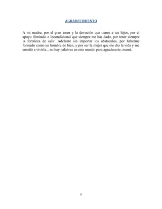 II
AGRADECIMIENTO
A mi madre, por el gran amor y la devoción que tienes a tus hijos, por el
apoyo ilimitado e Incondicional que siempre me has dado, por tener siempre
la fortaleza de salir .Adelante sin importar los obstáculos, por haberme
formado como un hombre de bien, y por ser la mujer que me dio la vida y me
enseñó a vivirla... no hay palabras en este mundo para agradecerte, mamá.
 