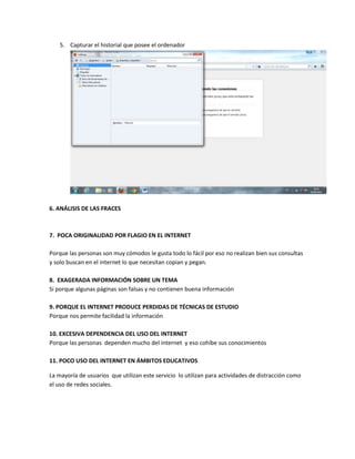 5. Capturar el historial que posee el ordenador
6. ANÁLISIS DE LAS FRACES
7. POCA ORIGINALIDAD POR FLAGIO EN EL INTERNET
Porque las personas son muy cómodos le gusta todo lo fácil por eso no realizan bien sus consultas
y solo buscan en el internet lo que necesitan copian y pegan.
8. EXAGERADA INFORMACIÓN SOBRE UN TEMA
Si porque algunas páginas son falsas y no contienen buena información
9. PORQUE EL INTERNET PRODUCE PERDIDAS DE TÉCNICAS DE ESTUDIO
Porque nos permite facilidad la información
10. EXCESIVA DEPENDENCIA DEL USO DEL INTERNET
Porque las personas dependen mucho del internet y eso cohíbe sus conocimientos
11. POCO USO DEL INTERNET EN ÁMBITOS EDUCATIVOS
La mayoría de usuarios que utilizan este servicio lo utilizan para actividades de distracción como
el uso de redes sociales.
 