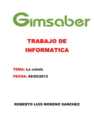 TRABAJO DE
      INFORMATICA


TEMA: La celulá

FECHA: 26/02/2013




ROBERTO LUIS MORENO SANCHEZ
 