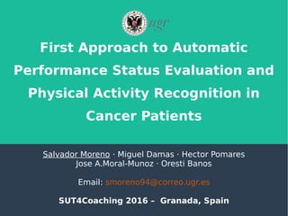 First Approach to Automatic
Performance Status Evaluation and
Physical Activity Recognition in
Cancer Patients
Salvador Moreno · Miguel Damas · Hector Pomares
Jose A.Moral-Munoz · Oresti Banos
Email: smoreno94@correo.ugr.es
SUT4Coaching 2016 – Granada, Spain
 