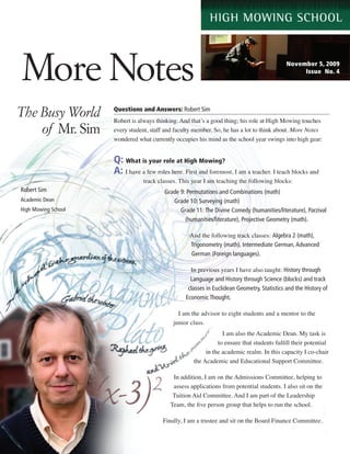 More Notes                                                                                   November 5, 2009
                                                                                                  Issue No. 4




The Busy World       Questions and Answers: Robert Sim
                     Robert is always thinking. And that’s a good thing; his role at High Mowing touches
    of Mr. Sim       every student, staff and faculty member. So, he has a lot to think about. More Notes
                     wondered what currently occupies his mind as the school year swings into high gear:


                     Q: What is your role at High Mowing?
                     A: I have a few roles here. First and foremost, I am a teacher. I teach blocks and
                                track classes. This year I am teaching the following blocks:
Robert Sim                               Grade 9: Permutations and Combinations (math)
Academic Dean                               Grade 10: Surveying (math)
High Mowing School                             Grade 11: The Divine Comedy (humanities/literature), Parzival
                                                 (humanities/literature), Projective Geometry (math).

                                                   And the following track classes: Algebra 2 (math),
                                                   Trigonometry (math), Intermediate German, Advanced
                                                   German (Foreign languages).

                                                    In previous years I have also taught: History through
                                                    Language and History through Science (blocks) and track
                                                   classes in Euclidean Geometry, Statistics and the History of
                                                  Economic Thought.

                                              I am the advisor to eight students and a mentor to the
                                            junior class.
                                                                 I am also the Academic Dean. My task is
                                                               to ensure that students fulfill their potential
                                                          in the academic realm. In this capacity I co-chair
                                                     the Academic and Educational Support Committee.

                                            In addition, I am on the Admissions Committee, helping to
                                            assess applications from potential students. I also sit on the
                                            Tuition Aid Committee. And I am part of the Leadership
                                           Team, the five person group that helps to run the school.

                                        Finally, I am a trustee and sit on the Board Finance Committee.
 