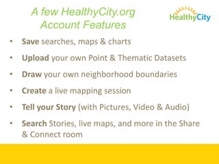 A few HealthyCity.org
        Account Features
•   Save searches, maps & charts
•   Upload your own Point & Thematic Datasets
•   Draw your own neighborhood boundaries
•   Create a live mapping session
•   Tell your Story (with Pictures, Video & Audio)
•   Search Stories, live maps, and more in the Share
    & Connect room
 