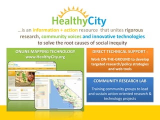 …is an information + action resource that unites rigorous
  research, community voices and innovative technologies
           to solve the root causes of social inequity
ONLINE MAPPING TECHNOLOGY         DIRECT TECHNICAL SUPPORT :
    www.HealthyCity.org
                                 Work ON-THE-GROUND to develop
                                 targeted research/policy strategies
                                           and web tools


                                   COMMUNITY RESEARCH LAB
                                  Training community groups to lead
                                and sustain action-oriented research &
                                          technology projects
 