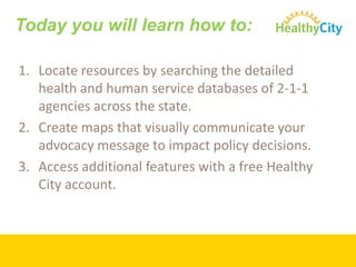 Today you will learn how to:

1. Locate resources by searching the detailed
   health and human service databases of 2-1-1
   agencies across the state.
2. Create maps that visually communicate your
   advocacy message to impact policy decisions.
3. Access additional features with a free Healthy
   City account.
 