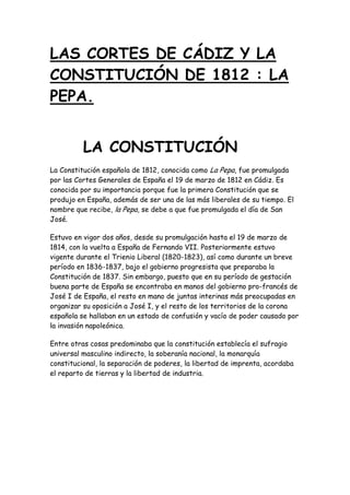 LAS CORTES DE CÁDIZ Y LA
CONSTITUCIÓN DE 1812 : LA
PEPA.


          LA CONSTITUCIÓN
La Constitución española de 1812, conocida como La Pepa, fue promulgada
por las Cortes Generales de España el 19 de marzo de 1812 en Cádiz. Es
conocida por su importancia porque fue la primera Constitución que se
produjo en España, además de ser una de las más liberales de su tiempo. El
nombre que recibe, la Pepa, se debe a que fue promulgada el día de San
José.

Estuvo en vigor dos años, desde su promulgación hasta el 19 de marzo de
1814, con la vuelta a España de Fernando VII. Posteriormente estuvo
vigente durante el Trienio Liberal (1820-1823), así como durante un breve
período en 1836-1837, bajo el gobierno progresista que preparaba la
Constitución de 1837. Sin embargo, puesto que en su período de gestación
buena parte de España se encontraba en manos del gobierno pro-francés de
José I de España, el resto en mano de juntas interinas más preocupadas en
organizar su oposición a José I, y el resto de los territorios de la corona
española se hallaban en un estado de confusión y vacío de poder causado por
la invasión napoleónica.

Entre otras cosas predominaba que la constitución establecía el sufragio
universal masculino indirecto, la soberanía nacional, la monarquía
constitucional, la separación de poderes, la libertad de imprenta, acordaba
el reparto de tierras y la libertad de industria.
 