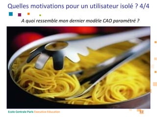 Quelles motivations pour un utilisateur isolé ? 4/4

          A quoi ressemble mon dernier modèle CAO paramétré ?

                                                             Signification « métier » ?
                           Assemblage
   Analyse 1                        Pièce1 – version A (officielle)
   Analyse 2                        Pièce1 – version B (en cours)       Lien
                                                                        contextuel
                                    Pièce2 – version A (officielle)
   Relations
                                    Pièce2 – version B (en cours)

                                    Sous-assemblage
  Mise en plan                             Pièce3 – version A (officielle)
                                                                               Lien
                                           Pièce4 – version A (officielle)
                                           Knowledge : Paramètres, Règles etc
Ecole Centrale Paris Executive Education                                          12
 