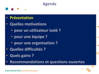 Agenda


 • Présentation
 • Quelles motivations 
    • pour un utilisateur isolé ?
    • pour une équipe ?
    • pour une organisation ?
 • Quelles difficultés ?
 • Quels gains ?
 • Recommandations et questions ouvertes
Ecole Centrale Paris Executive Education        2   2
 